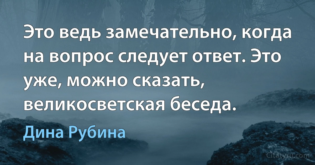 Это ведь замечательно, когда на вопрос следует ответ. Это уже, можно сказать, великосветская беседа. (Дина Рубина)