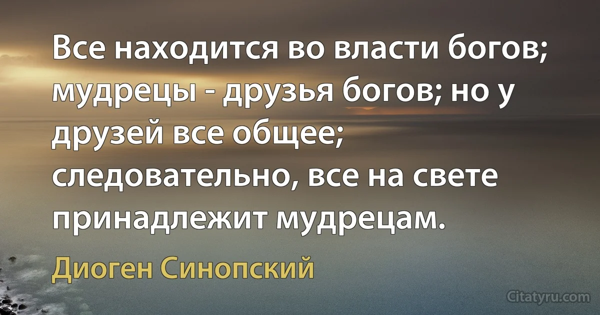 Все находится во власти богов; мудрецы - друзья богов; но у друзей все общее; следовательно, все на свете принадлежит мудрецам. (Диоген Синопский)