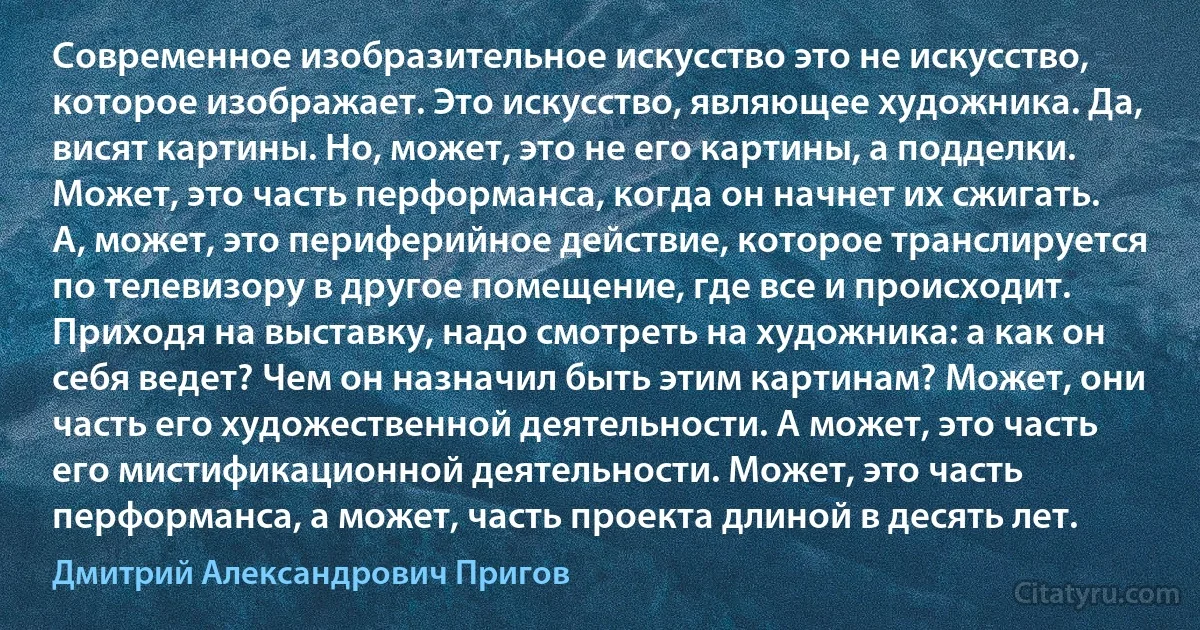 Современное изобразительное искусство это не искусство, которое изображает. Это искусство, являющее художника. Да, висят картины. Но, может, это не его картины, а подделки. Может, это часть перформанса, когда он начнет их сжигать. А, может, это периферийное действие, которое транслируется по телевизору в другое помещение, где все и происходит. Приходя на выставку, надо смотреть на художника: а как он себя ведет? Чем он назначил быть этим картинам? Может, они часть его художественной деятельности. А может, это часть его мистификационной деятельности. Может, это часть перформанса, а может, часть проекта длиной в десять лет. (Дмитрий Александрович Пригов)