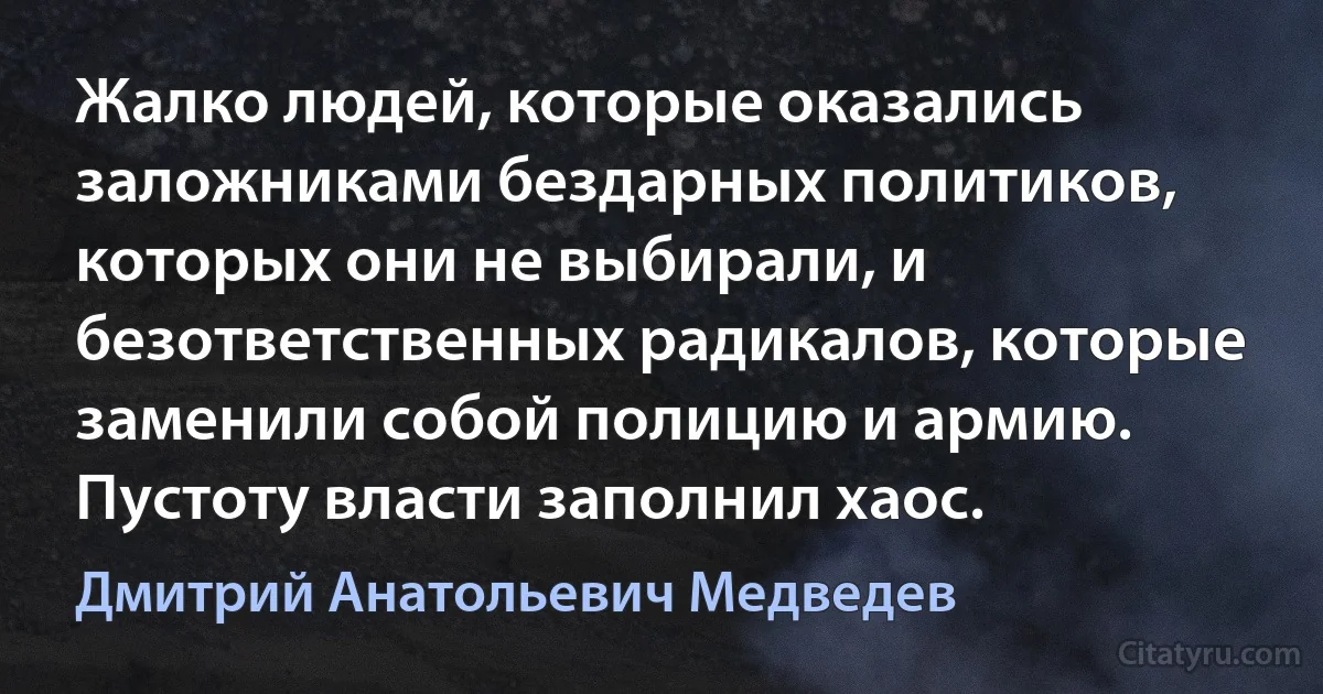 Жалко людей, которые оказались заложниками бездарных политиков, которых они не выбирали, и безответственных радикалов, которые заменили собой полицию и армию. Пустоту власти заполнил хаос. (Дмитрий Анатольевич Медведев)