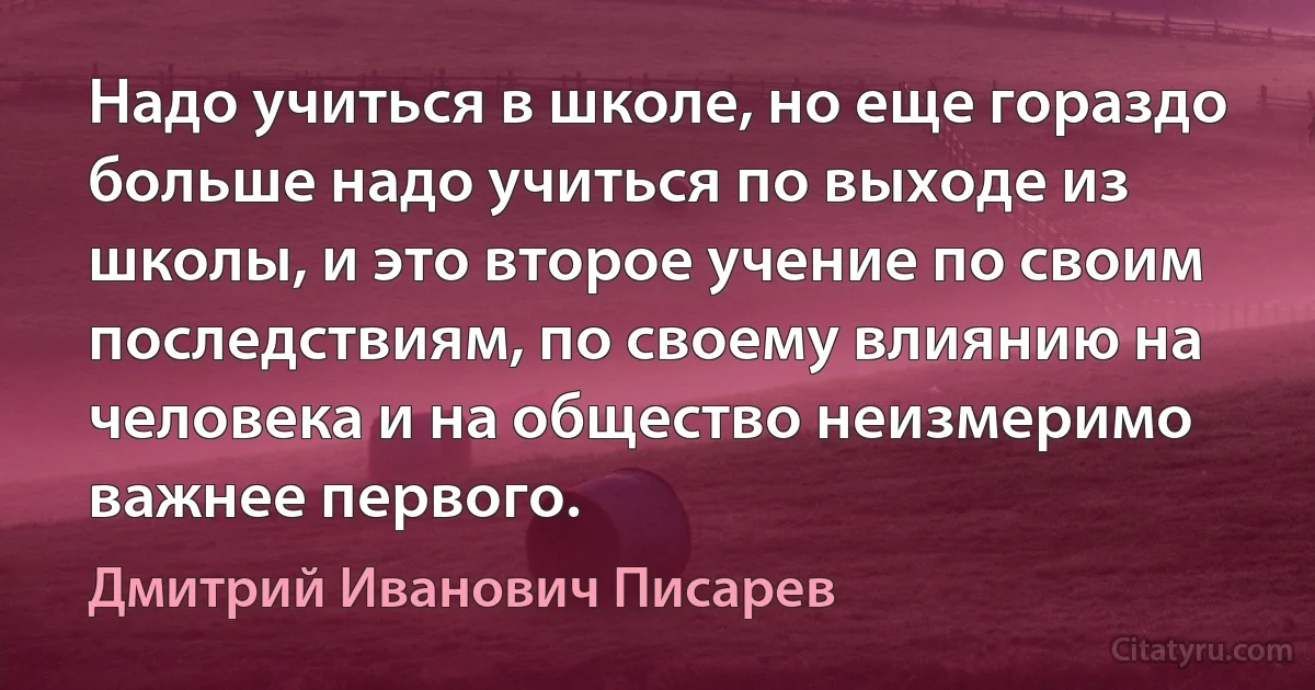 Надо учиться в школе, но еще гораздо больше надо учиться по выходе из школы, и это второе учение по своим последствиям, по своему влиянию на человека и на общество неизмеримо важнее первого. (Дмитрий Иванович Писарев)