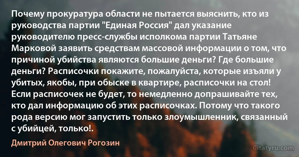 Почему прокуратура области не пытается выяснить, кто из руководства партии "Единая Россия" дал указание руководителю пресс-службы исполкома партии Татьяне Марковой заявить средствам массовой информации о том, что причиной убийства являются большие деньги? Где большие деньги? Расписочки покажите, пожалуйста, которые изъяли у убитых, якобы, при обыске в квартире, расписочки на стол! Если расписочек не будет, то немедленно допрашивайте тех, кто дал информацию об этих расписочках. Потому что такого рода версию мог запустить только злоумышленник, связанный с убийцей, только!. (Дмитрий Олегович Рогозин)