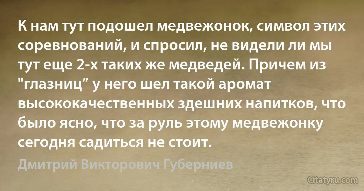 К нам тут подошел медвежонок, символ этих соревнований, и спросил, не видели ли мы тут еще 2-х таких же медведей. Причем из "глазниц” у него шел такой аромат высококачественных здешних напитков, что было ясно, что за руль этому медвежонку сегодня садиться не стоит. (Дмитрий Викторович Губерниев)