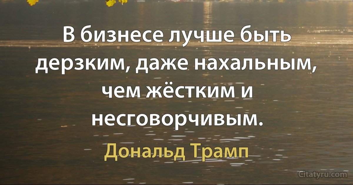 В бизнесе лучше быть дерзким, даже нахальным, чем жёстким и несговорчивым. (Дональд Трамп)