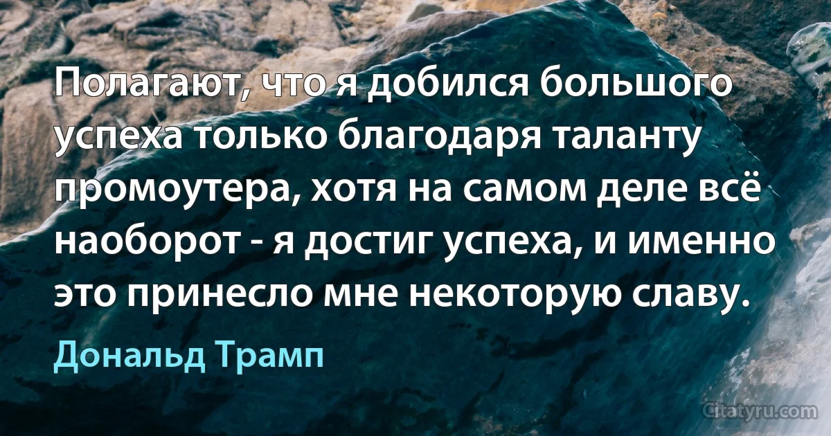 Полагают, что я добился большого успеха только благодаря таланту промоутера, хотя на самом деле всё наоборот - я достиг успеха, и именно это принесло мне некоторую славу. (Дональд Трамп)