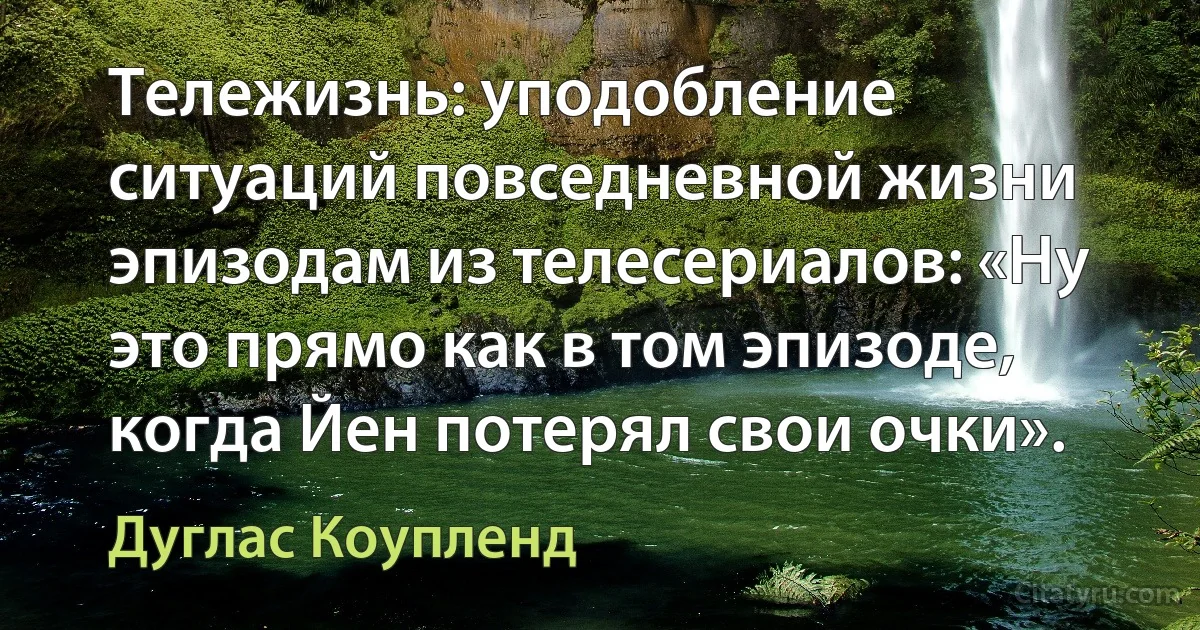 Тележизнь: уподобление ситуаций повседневной жизни эпизодам из телесериалов: «Ну это прямо как в том эпизоде, когда Йен потерял свои очки». (Дуглас Коупленд)