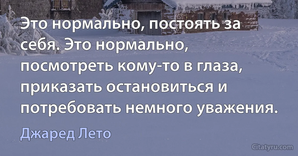 Это нормально, постоять за себя. Это нормально, посмотреть кому-то в глаза, приказать остановиться и потребовать немного уважения. (Джаред Лето)