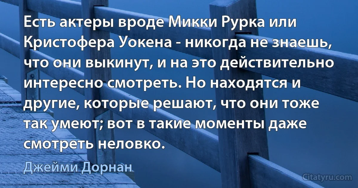 Есть актеры вроде Микки Рурка или Кристофера Уокена - никогда не знаешь, что они выкинут, и на это действительно интересно смотреть. Но находятся и другие, которые решают, что они тоже так умеют; вот в такие моменты даже смотреть неловко. (Джейми Дорнан)