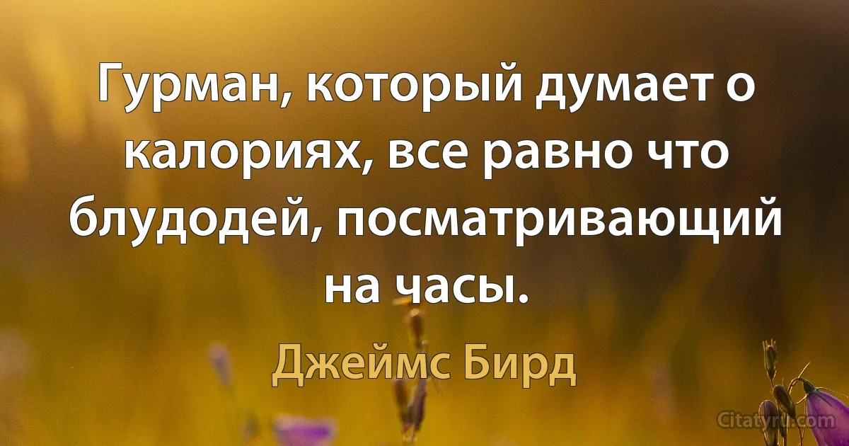 Гурман, который думает о калориях, все равно что блудодей, посматривающий на часы. (Джеймс Бирд)