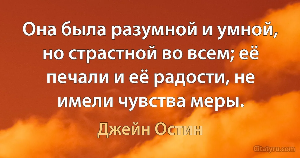 Она была разумной и умной, но страстной во всем; её печали и её радости, не имели чувства меры. (Джейн Остин)