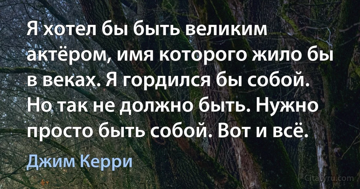 Я хотел бы быть великим актёром, имя которого жило бы в веках. Я гордился бы собой. Но так не должно быть. Нужно просто быть собой. Вот и всё. (Джим Керри)