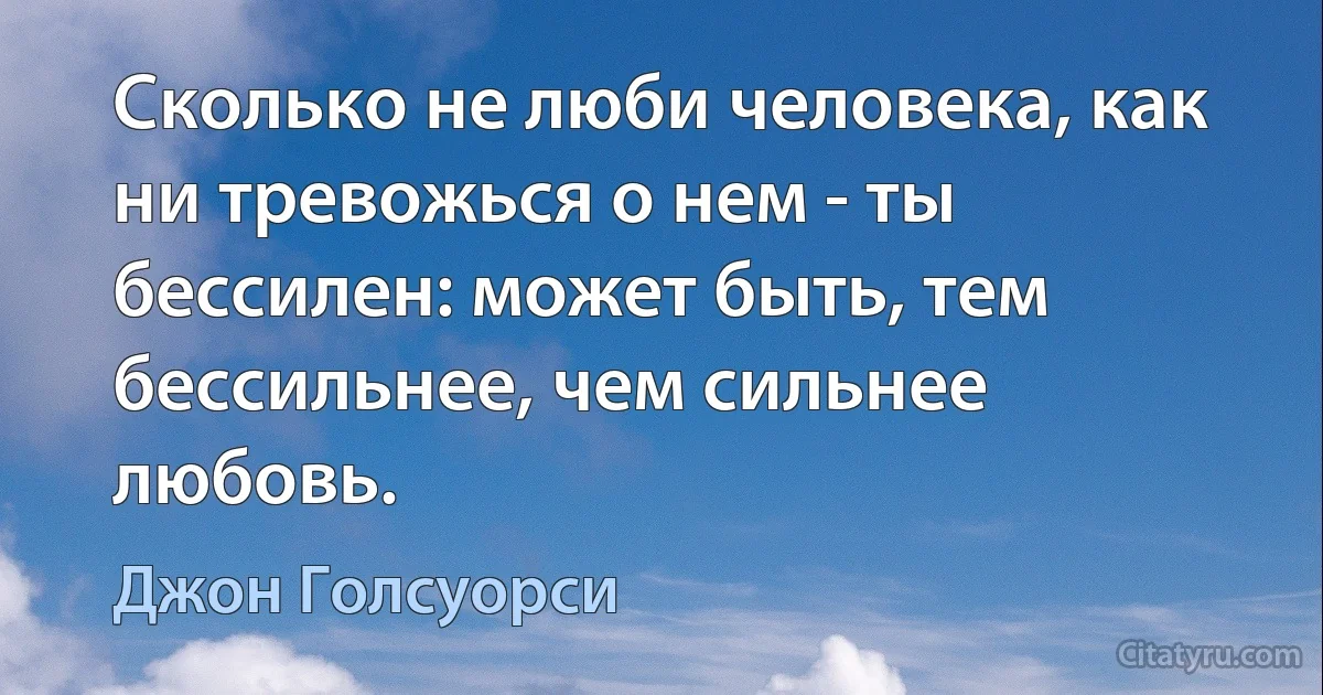 Сколько не люби человека, как ни тревожься о нем - ты бессилен: может быть, тем бессильнее, чем сильнее любовь. (Джон Голсуорси)