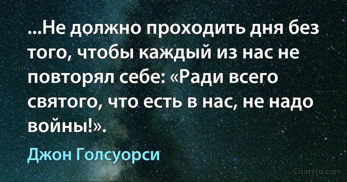 ...Не должно проходить дня без того, чтобы каждый из нас не повторял себе: «Ради всего святого, что есть в нас, не надо войны!». (Джон Голсуорси)