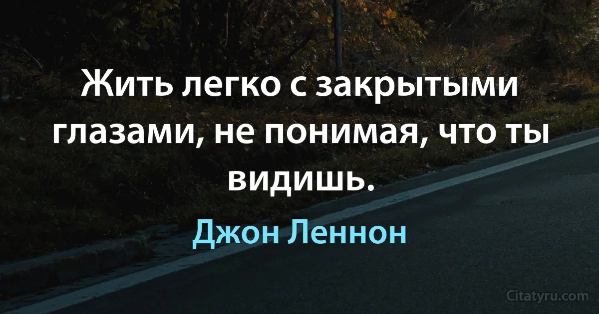 Жить легко с закрытыми глазами, не понимая, что ты видишь. (Джон Леннон)