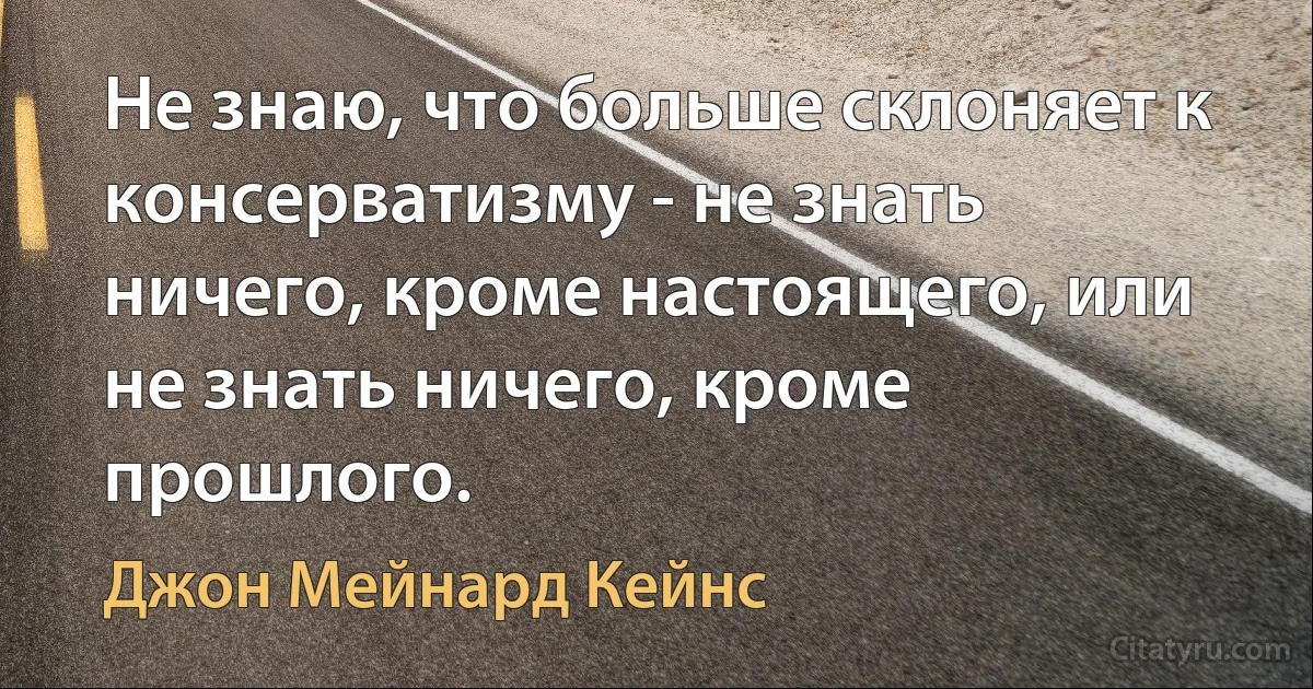 Не знаю, что больше склоняет к консерватизму - не знать ничего, кроме настоящего, или не знать ничего, кроме прошлого. (Джон Мейнард Кейнс)