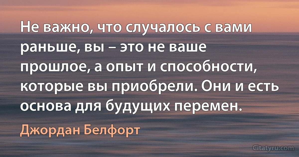 Не важно, что случалось с вами раньше, вы – это не ваше прошлое, а опыт и способности, которые вы приобрели. Они и есть основа для будущих перемен. (Джордан Белфорт)