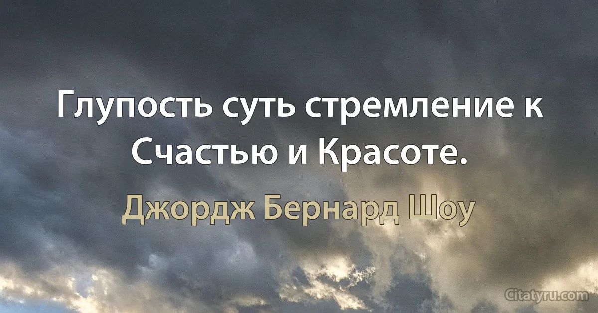 Глупость суть стремление к Счастью и Красоте. (Джордж Бернард Шоу)