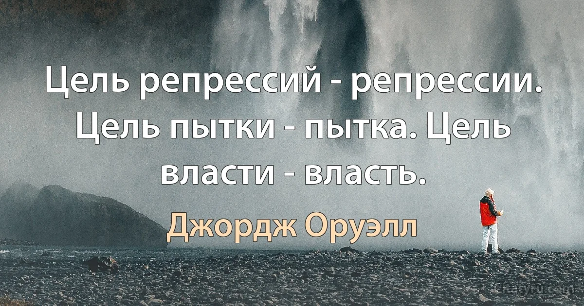 Цель репрессий - репрессии. Цель пытки - пытка. Цель власти - власть. (Джордж Оруэлл)