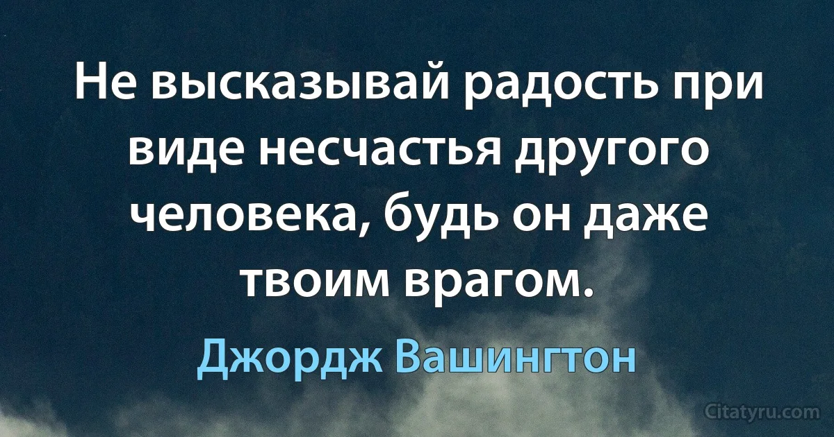 Не высказывай радость при виде несчастья другого человека, будь он даже твоим врагом. (Джордж Вашингтон)