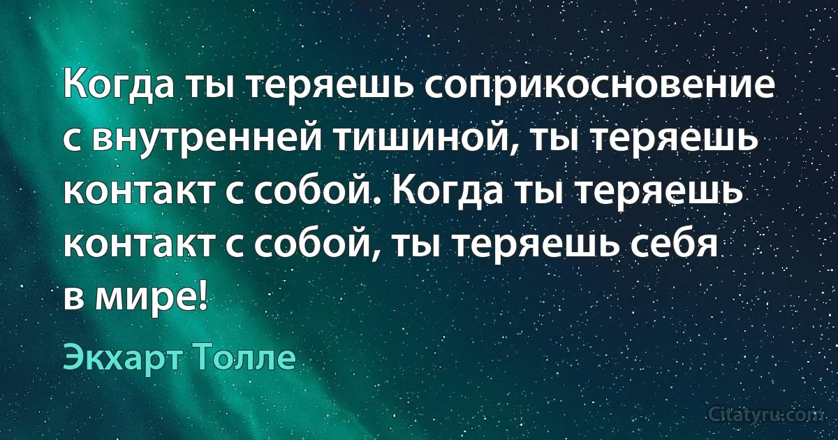 Когда ты теряешь соприкосновение с внутренней тишиной, ты теряешь контакт с собой. Когда ты теряешь контакт с собой, ты теряешь себя в мире! (Экхарт Толле)