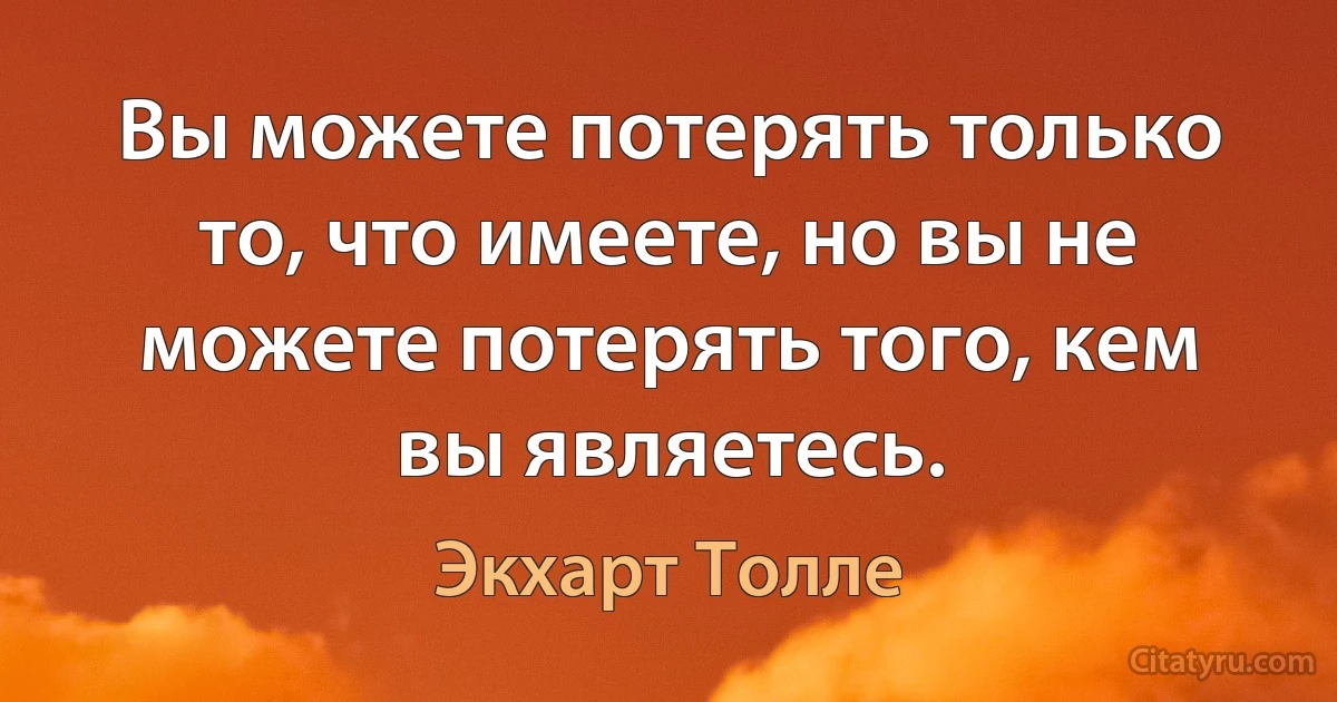 Вы можете потерять только то, что имеете, но вы не можете потерять того, кем вы являетесь. (Экхарт Толле)