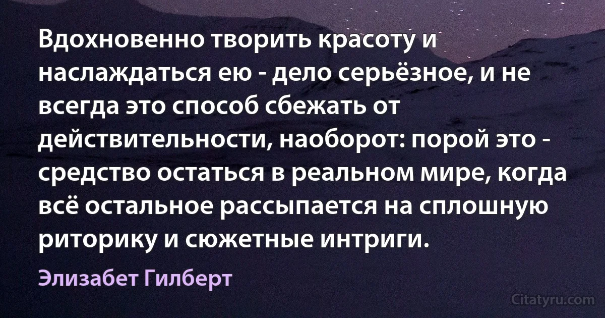 Вдохновенно творить красоту и наслаждаться ею - дело серьёзное, и не всегда это способ сбежать от действительности, наоборот: порой это - средство остаться в реальном мире, когда всё остальное рассыпается на сплошную риторику и сюжетные интриги. (Элизабет Гилберт)