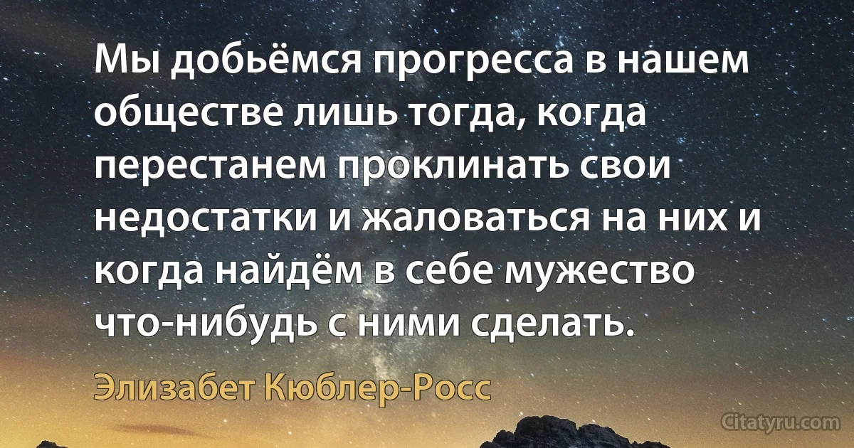 Мы добьёмся прогресса в нашем обществе лишь тогда, когда перестанем проклинать свои недостатки и жаловаться на них и когда найдём в себе мужество что-нибудь с ними сделать. (Элизабет Кюблер-Росс)