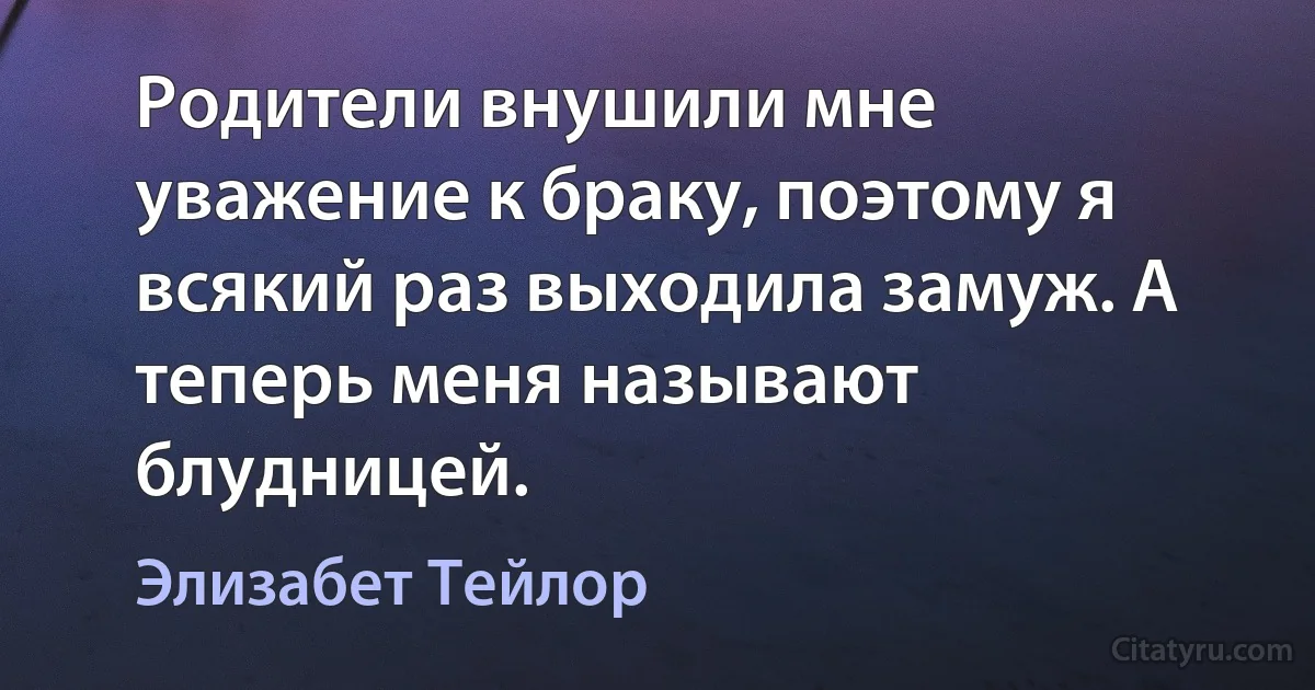 Родители внушили мне уважение к браку, поэтому я всякий раз выходила замуж. А теперь меня называют блудницей. (Элизабет Тейлор)