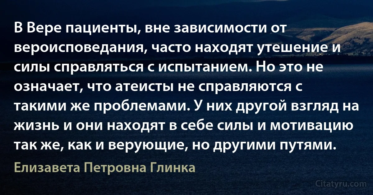 В Вере пациенты, вне зависимости от вероисповедания, часто находят утешение и силы справляться с испытанием. Но это не означает, что атеисты не справляются с такими же проблемами. У них другой взгляд на жизнь и они находят в себе силы и мотивацию так же, как и верующие, но другими путями. (Елизавета Петровна Глинка)