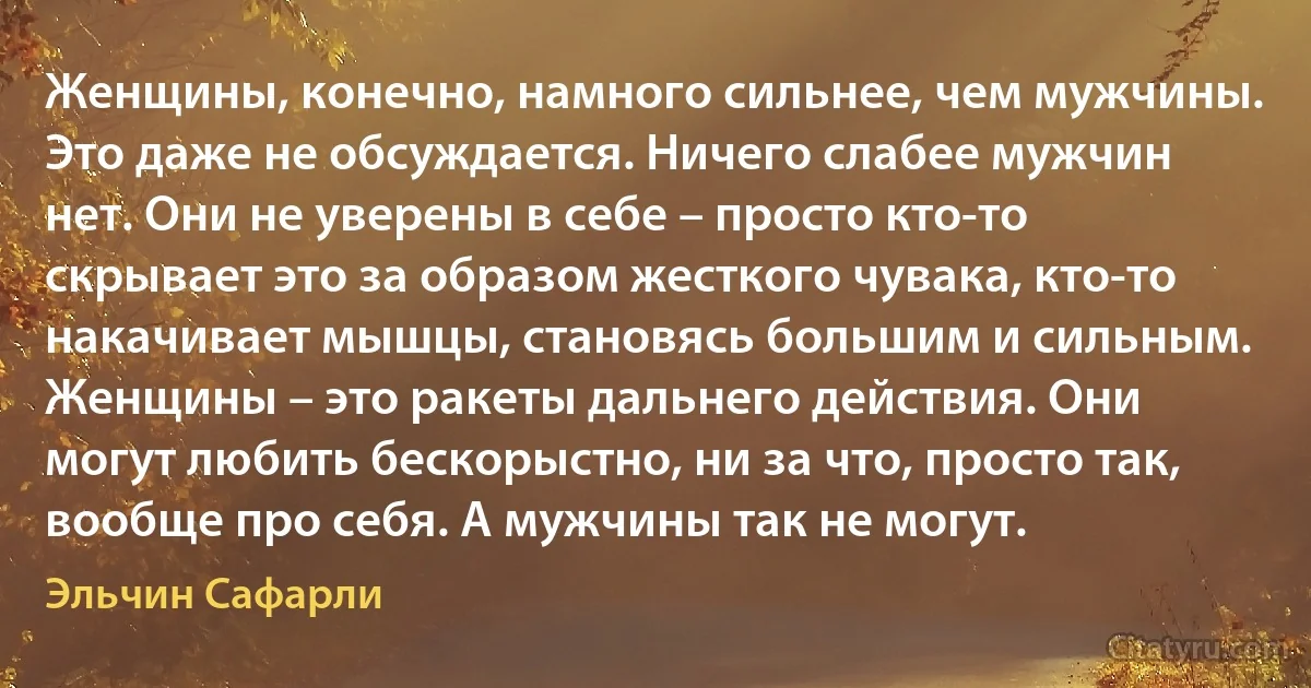 Женщины, конечно, намного сильнее, чем мужчины. Это даже не обсуждается. Ничего слабее мужчин нет. Они не уверены в себе – просто кто-то скрывает это за образом жесткого чувака, кто-то накачивает мышцы, становясь большим и сильным. Женщины – это ракеты дальнего действия. Они могут любить бескорыстно, ни за что, просто так, вообще про себя. А мужчины так не могут. (Эльчин Сафарли)