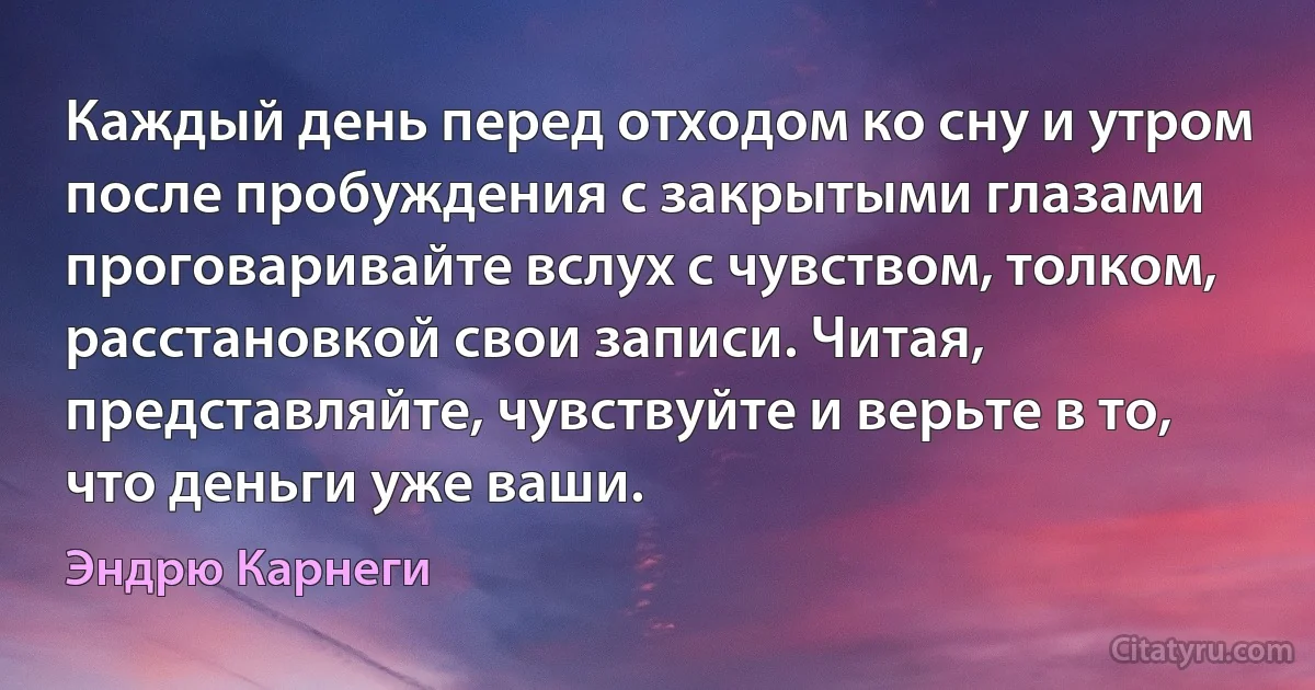 Каждый день перед отходом ко сну и утром после пробуждения с закрытыми глазами проговаривайте вслух с чувством, толком, расстановкой свои записи. Читая, представляйте, чувствуйте и верьте в то, что деньги уже ваши. (Эндрю Карнеги)