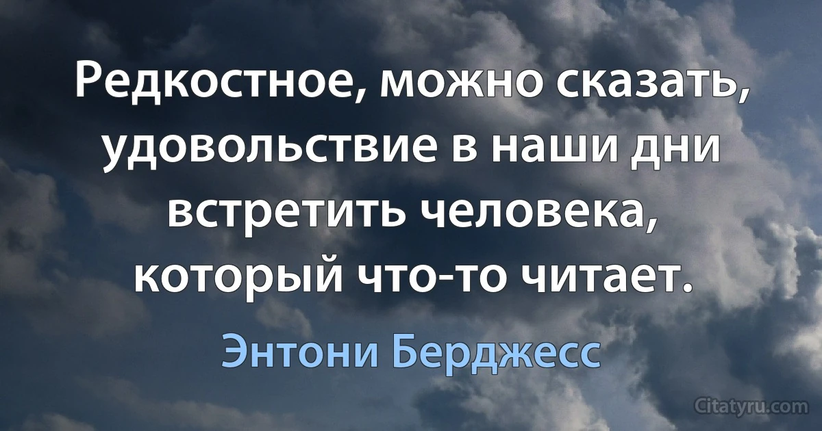 Редкостное, можно сказать, удовольствие в наши дни встретить человека, который что-то читает. (Энтони Берджесс)