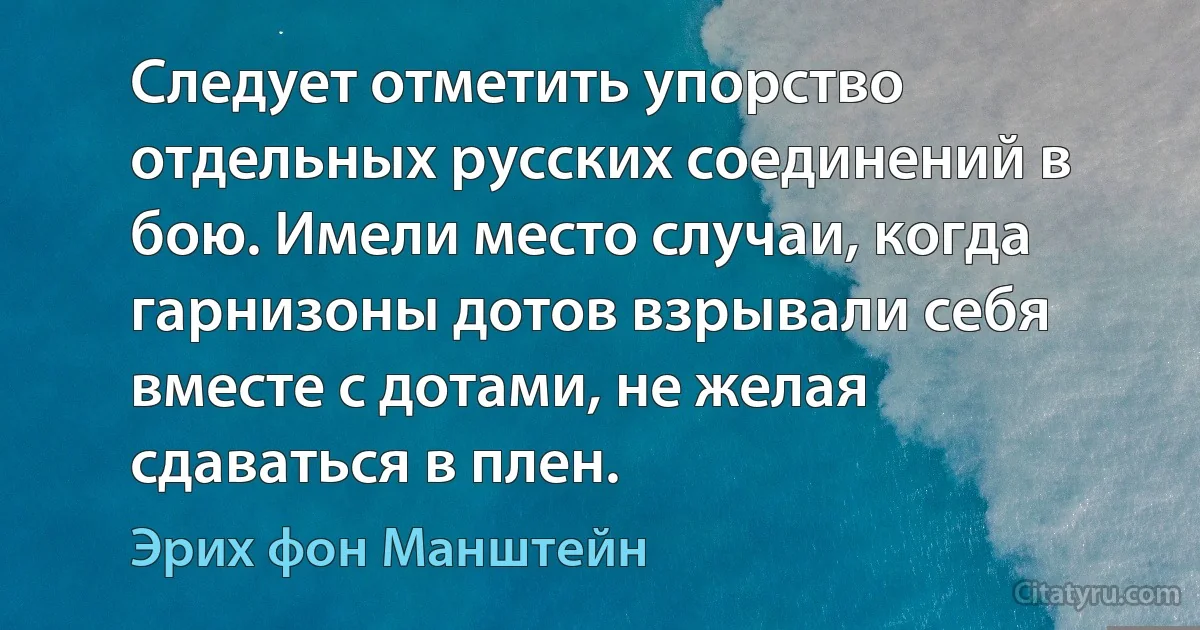 Следует отметить упорство отдельных русских соединений в бою. Имели место случаи, когда гарнизоны дотов взрывали себя вместе с дотами, не желая сдаваться в плен. (Эрих фон Манштейн)