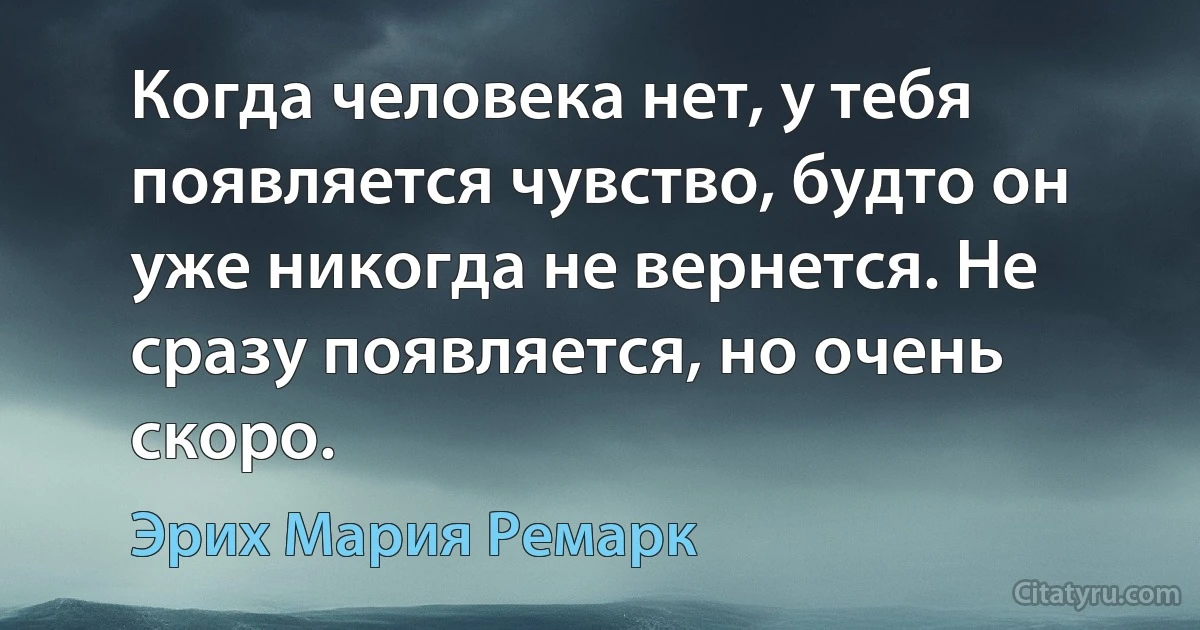 Когда человека нет, у тебя появляется чувство, будто он уже никогда не вернется. Не сразу появляется, но очень скоро. (Эрих Мария Ремарк)