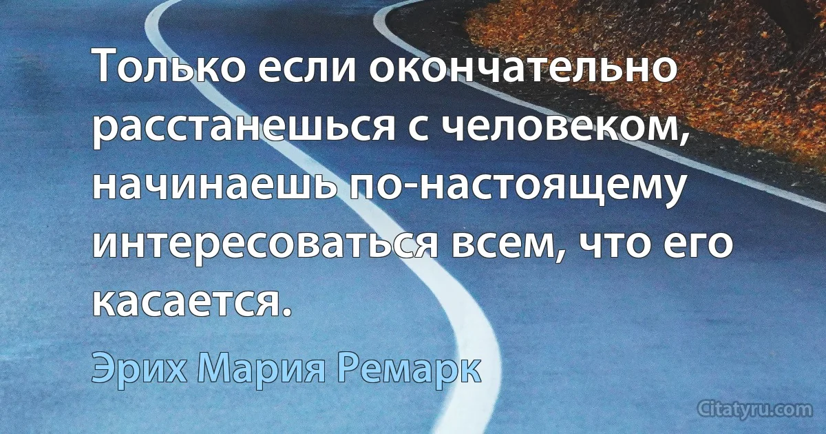 Только если окончательно расстанешься с человеком, начинаешь по-настоящему интересоваться всем, что его касается. (Эрих Мария Ремарк)