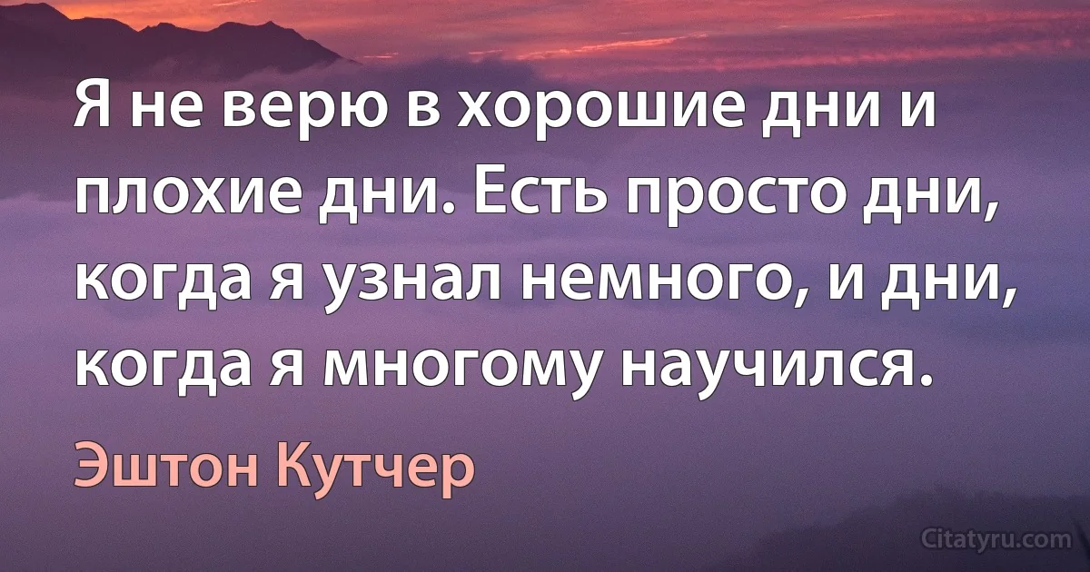 Я не верю в хорошие дни и плохие дни. Есть просто дни, когда я узнал немного, и дни, когда я многому научился. (Эштон Кутчер)