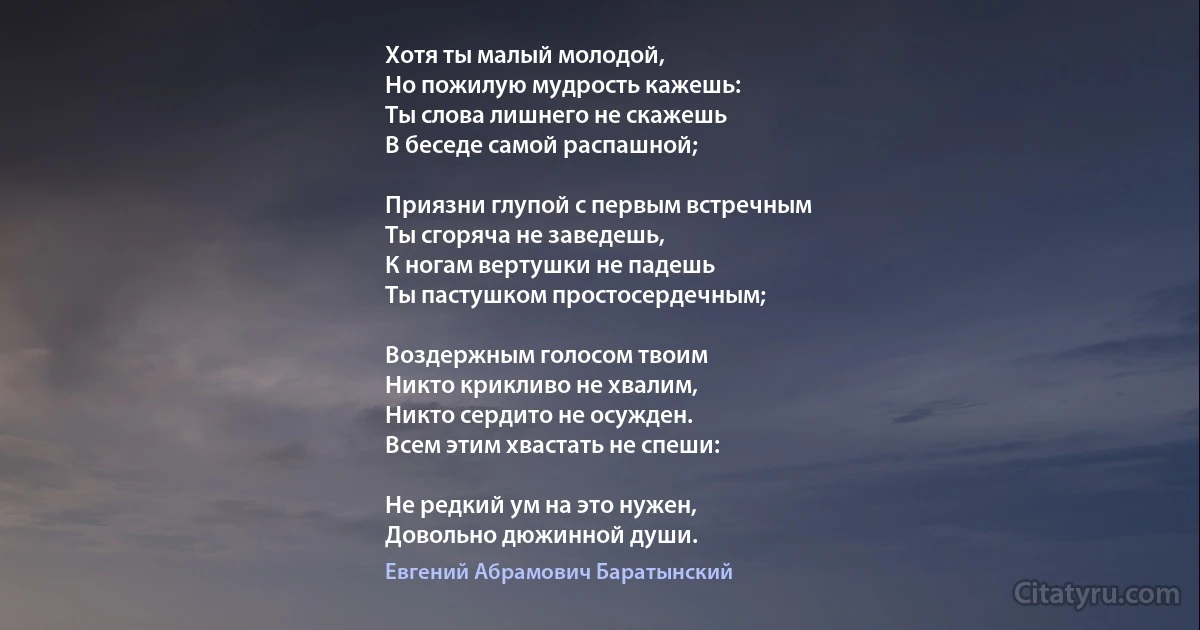 Хотя ты малый молодой,
Но пожилую мудрость кажешь:
Ты слова лишнего не скажешь
В беседе самой распашной;

Приязни глупой с первым встречным
Ты сгоряча не заведешь,
К ногам вертушки не падешь
Ты пастушком простосердечным;

Воздержным голосом твоим
Никто крикливо не хвалим,
Никто сердито не осужден.
Всем этим хвастать не спеши:

Не редкий ум на это нужен,
Довольно дюжинной души. (Евгений Абрамович Баратынский)