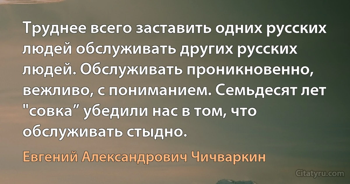 Труднее всего заставить одних русских людей обслуживать других русских людей. Обслуживать проникновенно, вежливо, с пониманием. Семьдесят лет "совка” убедили нас в том, что обслуживать стыдно. (Евгений Александрович Чичваркин)