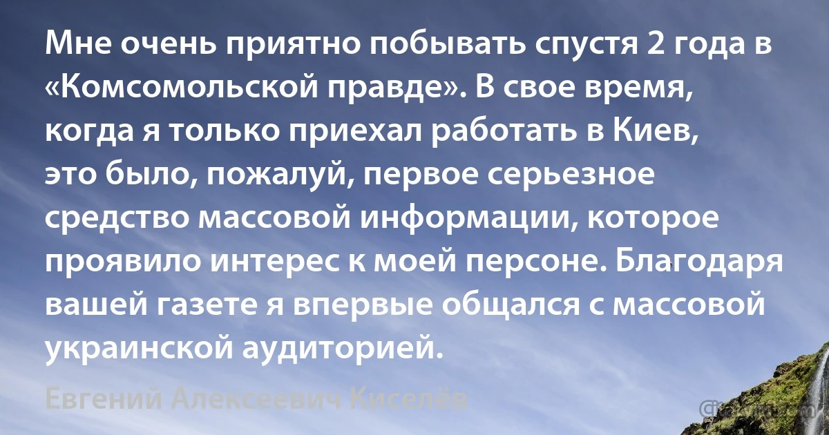 Мне очень приятно побывать спустя 2 года в «Комсомольской правде». В свое время, когда я только приехал работать в Киев, это было, пожалуй, первое серьезное средство массовой информации, которое проявило интерес к моей персоне. Благодаря вашей газете я впервые общался с массовой украинской аудиторией. (Евгений Алексеевич Киселёв)