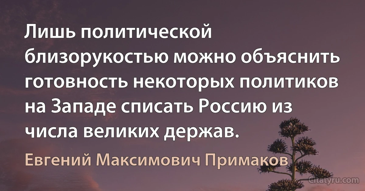 Лишь политической близорукостью можно объяснить готовность некоторых политиков на Западе списать Россию из числа великих держав. (Евгений Максимович Примаков)