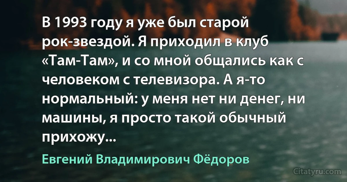 В 1993 году я уже был старой рок-звездой. Я приходил в клуб «Там-Там», и со мной общались как с человеком с телевизора. А я-то нормальный: у меня нет ни денег, ни машины, я просто такой обычный прихожу... (Евгений Владимирович Фёдоров)