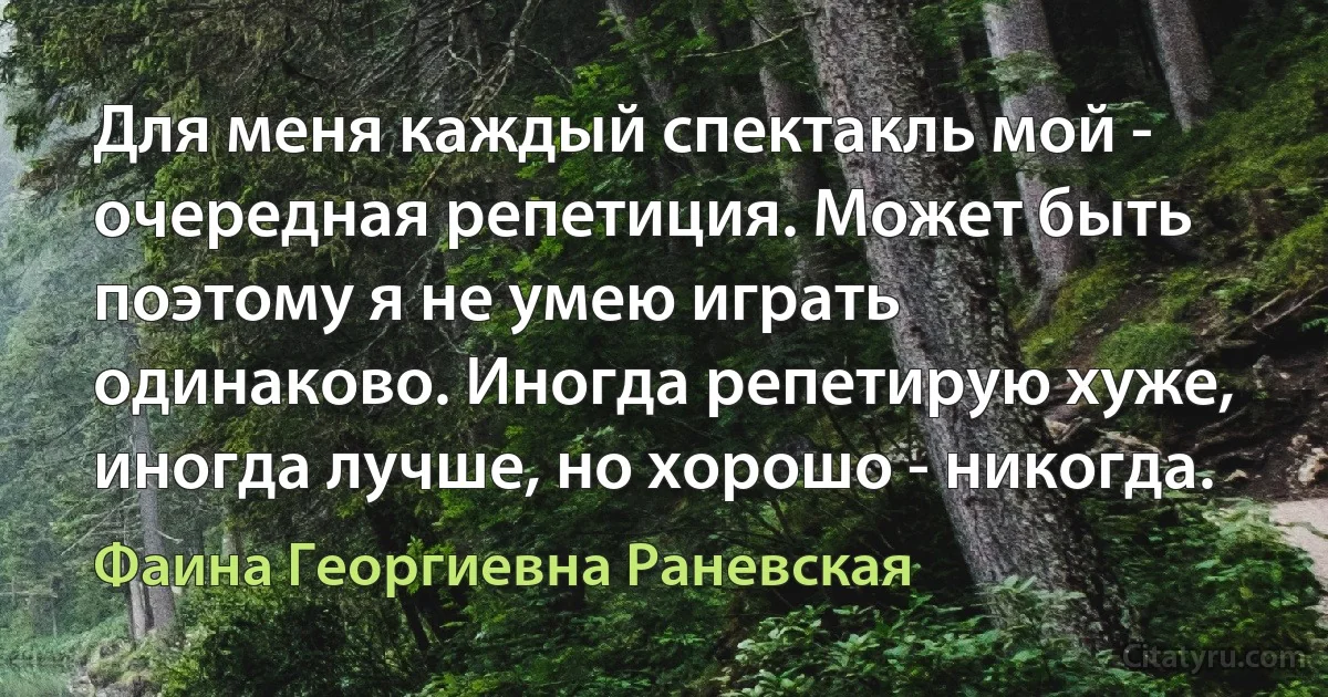 Для меня каждый спектакль мой - очередная репетиция. Может быть поэтому я не умею играть одинаково. Иногда репетирую хуже, иногда лучше, но хорошо - никогда. (Фаина Георгиевна Раневская)