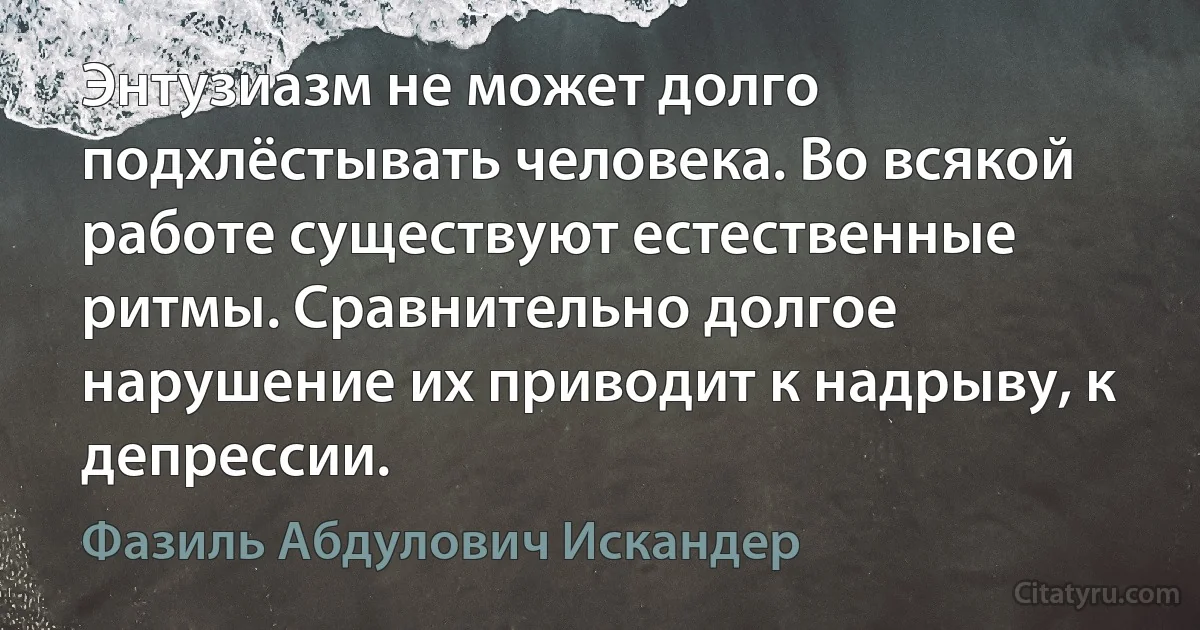 Энтузиазм не может долго подхлёстывать человека. Во всякой работе существуют естественные ритмы. Сравнительно долгое нарушение их приводит к надрыву, к депрессии. (Фазиль Абдулович Искандер)