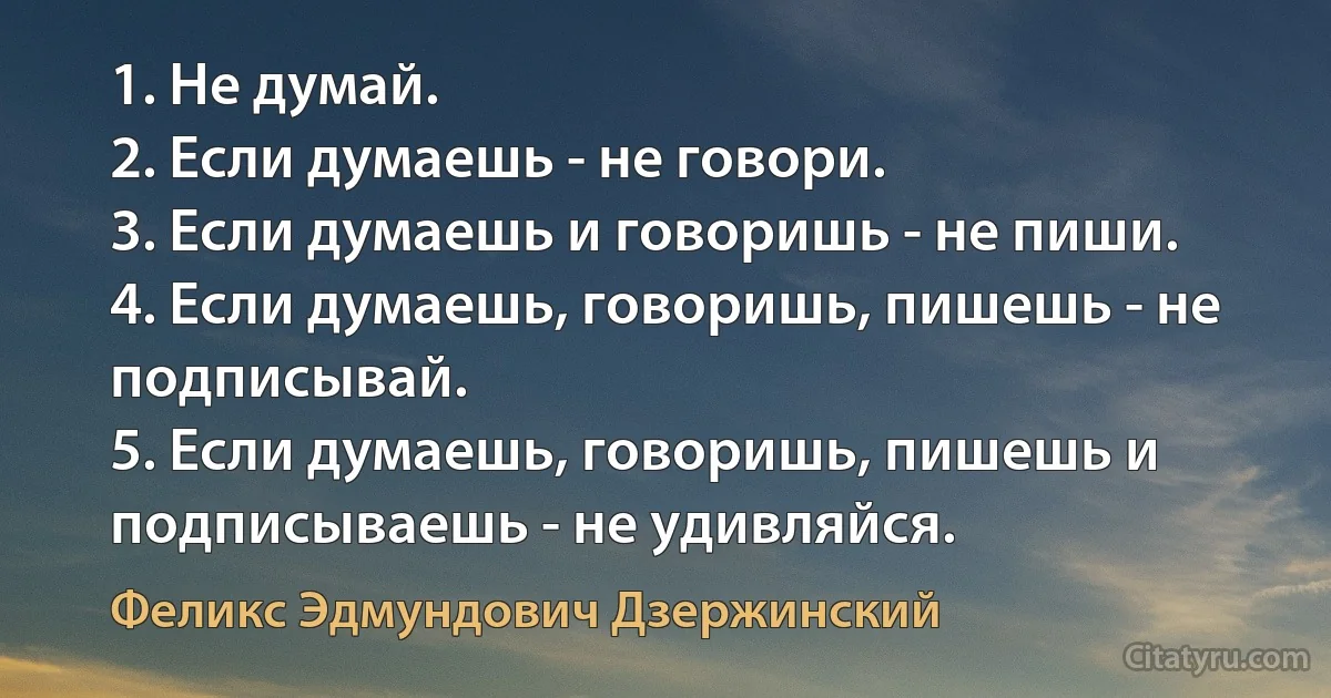 1. Не думай.
2. Если думаешь - не говори.
3. Если думаешь и говоришь - не пиши.
4. Если думаешь, говоришь, пишешь - не подписывай.
5. Если думаешь, говоришь, пишешь и подписываешь - не удивляйся. (Феликс Эдмундович Дзержинский)