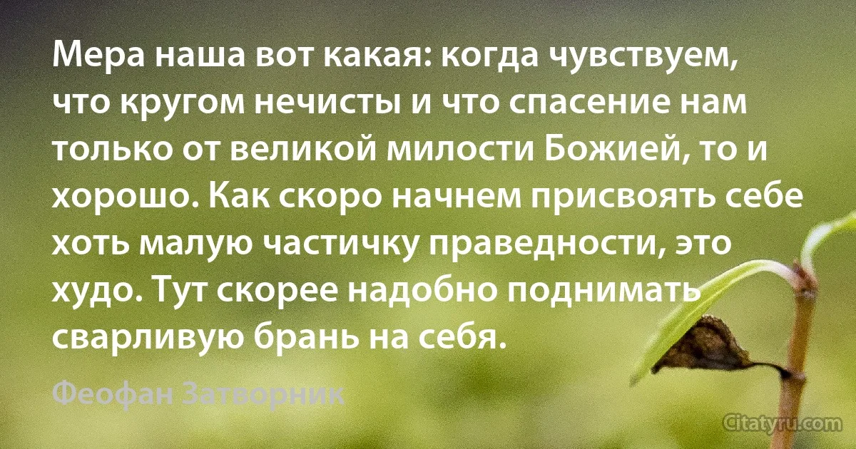 Мера наша вот какая: когда чувствуем, что кругом нечисты и что спасение нам только от великой милости Божией, то и хорошо. Как скоро начнем присвоять себе хоть малую частичку праведности, это худо. Тут скорее надобно поднимать сварливую брань на себя. (Феофан Затворник)