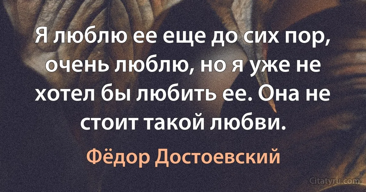 Я люблю ее еще до сих пор, очень люблю, но я уже не хотел бы любить ее. Она не стоит такой любви. (Фёдор Достоевский)