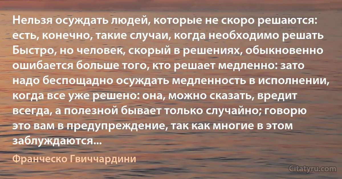 Нельзя осуждать людей, которые не скоро решаются: есть, конечно, такие случаи, когда необходимо решать Быстро, но человек, скорый в решениях, обыкновенно ошибается больше того, кто решает медленно: зато надо беспощадно осуждать медленность в исполнении, когда все уже решено: она, можно сказать, вредит всегда, а полезной бывает только случайно; говорю это вам в предупреждение, так как многие в этом заблуждаются... (Франческо Гвиччардини)