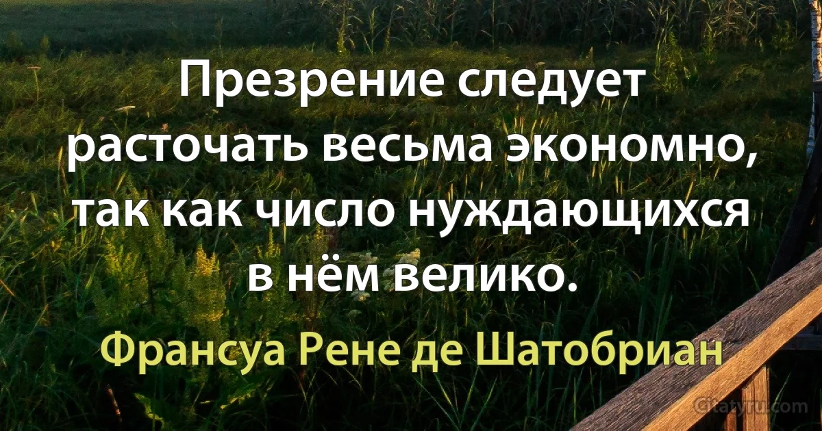 Презрение следует расточать весьма экономно, так как число нуждающихся в нём велико. (Франсуа Рене де Шатобриан)