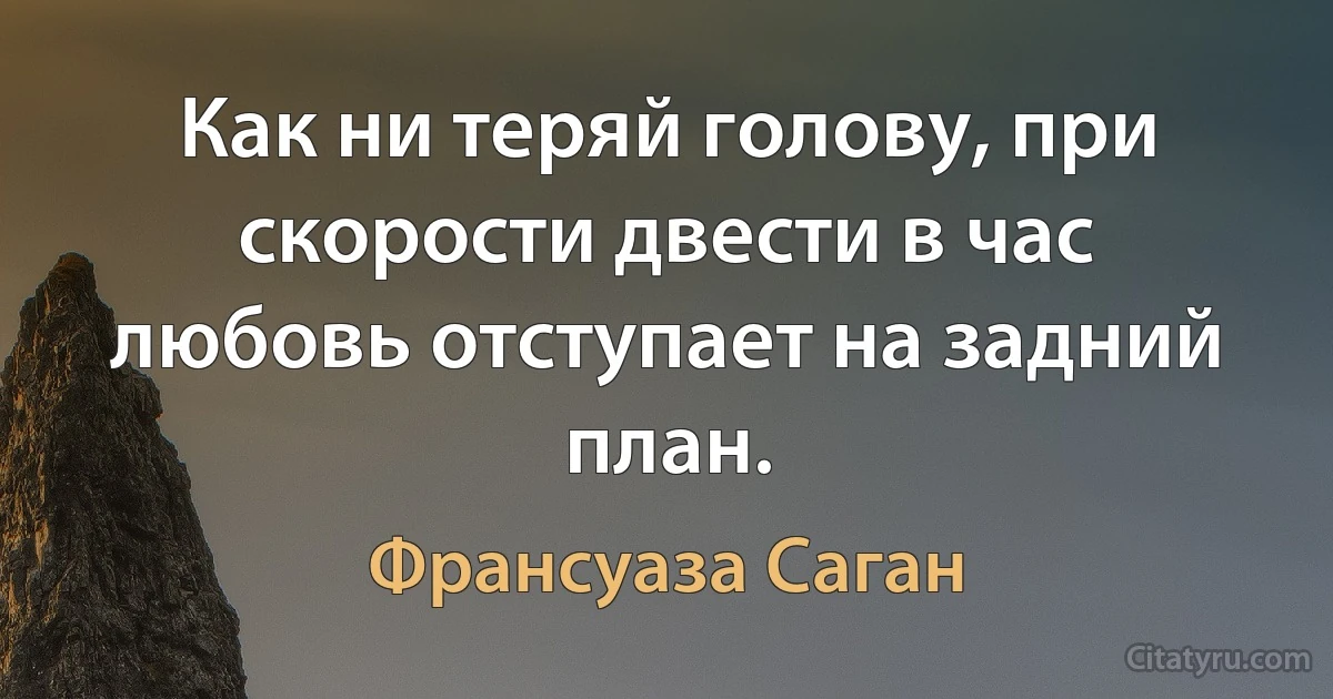 Как ни теряй голову, при скорости двести в час любовь отступает на задний план. (Франсуаза Саган)