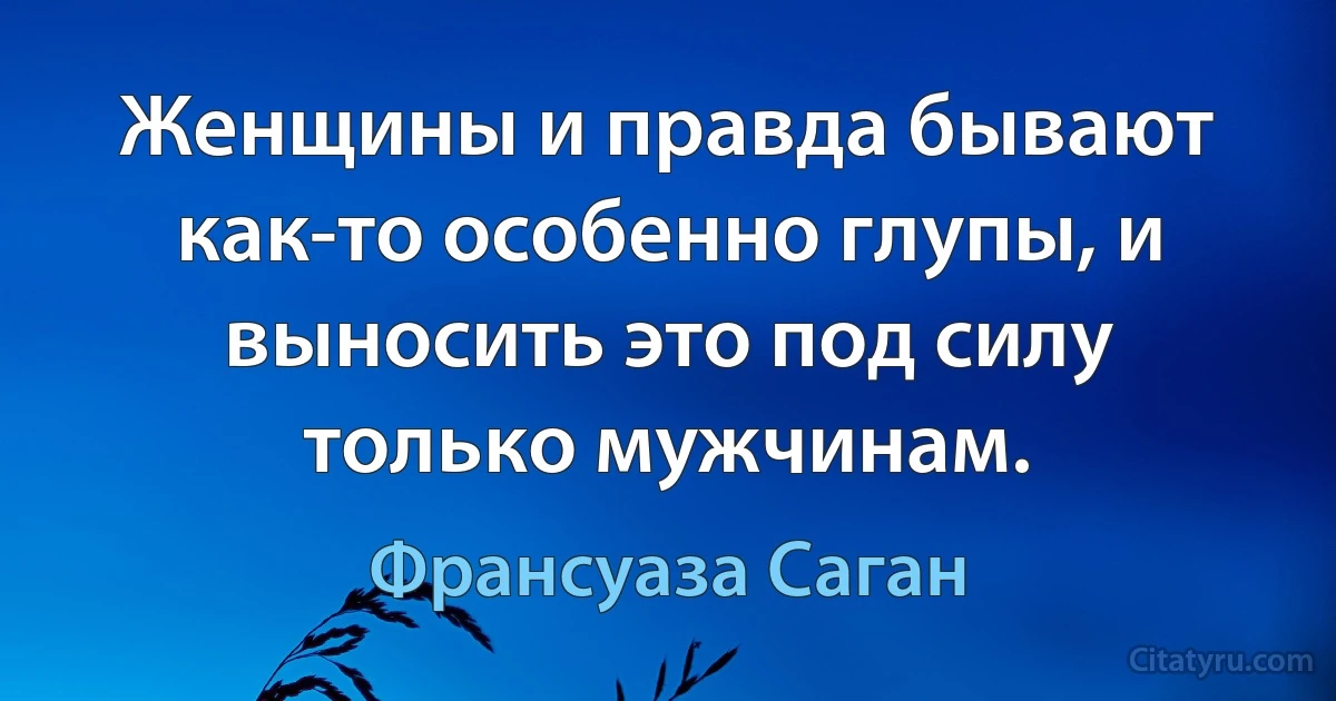 Женщины и правда бывают как-то особенно глупы, и выносить это под силу только мужчинам. (Франсуаза Саган)